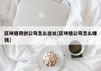 区块链初创公司怎么选址[区块链公司怎么赚钱]