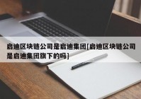 启迪区块链公司是启迪集团[启迪区块链公司是启迪集团旗下的吗]