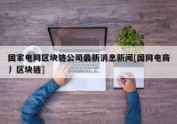 国家电网区块链公司最新消息新闻[国网电商丿区块链]