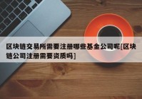 区块链交易所需要注册哪些基金公司呢[区块链公司注册需要资质吗]